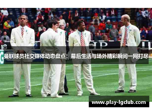 曼联球员社交媒体动态盘点：幕后生活与场外精彩瞬间一网打尽