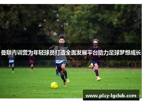 曼联青训营为年轻球员打造全面发展平台助力足球梦想成长