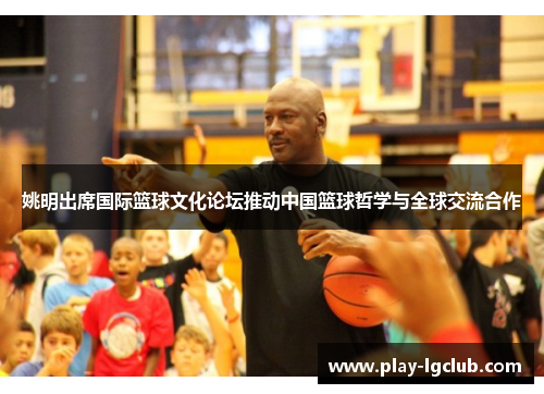 姚明出席国际篮球文化论坛推动中国篮球哲学与全球交流合作
