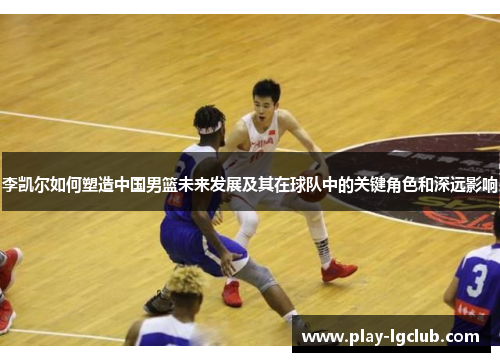 李凯尔如何塑造中国男篮未来发展及其在球队中的关键角色和深远影响