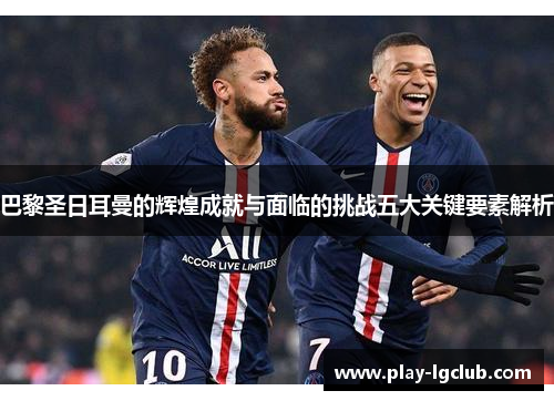 巴黎圣日耳曼的辉煌成就与面临的挑战五大关键要素解析