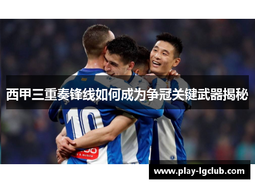 西甲三重奏锋线如何成为争冠关键武器揭秘