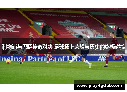 利物浦与巴萨传奇对决 足球场上荣耀与历史的终极碰撞