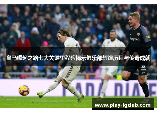 皇马崛起之路七大关键里程碑揭示俱乐部辉煌历程与传奇成就