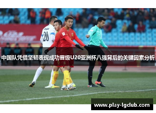 中国队凭借坚韧表现成功晋级U20亚洲杯八强背后的关键因素分析