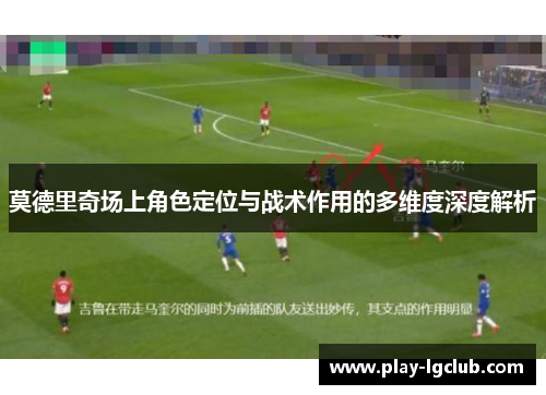 莫德里奇场上角色定位与战术作用的多维度深度解析 莫德里奇场上角色定位与战术作用的多维度深度解析