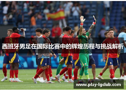 西班牙男足在国际比赛中的辉煌历程与挑战解析