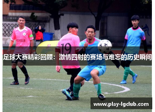 足球大赛精彩回顾:激情四射的赛场与难忘的历史瞬间 足球大赛精彩回顾:激情四射的赛场与难忘的历史瞬间
