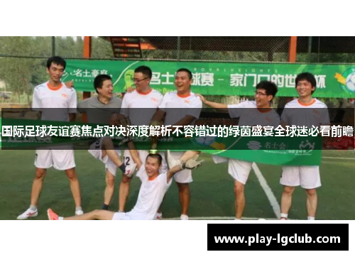 国际足球友谊赛焦点对决深度解析不容错过的绿茵盛宴全球迷必看前瞻 国际足球友谊赛焦点对决深度解析不容错过的绿茵盛宴全球迷必看前瞻