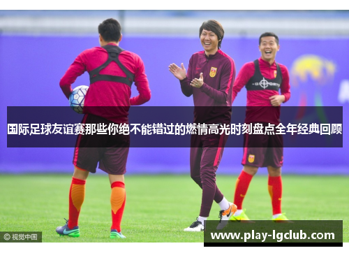 国际足球友谊赛那些你绝不能错过的燃情高光时刻盘点全年经典回顾