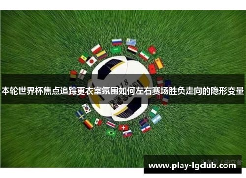 本轮世界杯焦点追踪更衣室氛围如何左右赛场胜负走向的隐形变量