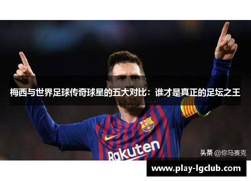 梅西与世界足球传奇球星的五大对比：谁才是真正的足坛之王