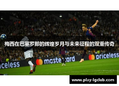 梅西在巴塞罗那的辉煌岁月与未来征程的双重传奇